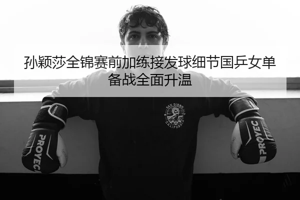 孙颖莎全锦赛前加练接发球细节国乒女单备战全面升温
